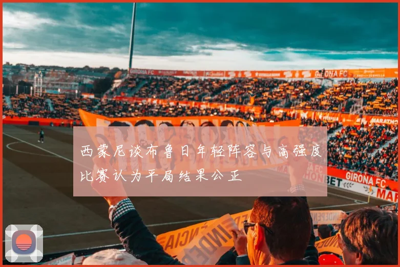 西蒙尼谈布鲁日年轻阵容与高强度比赛认为平局结果公正