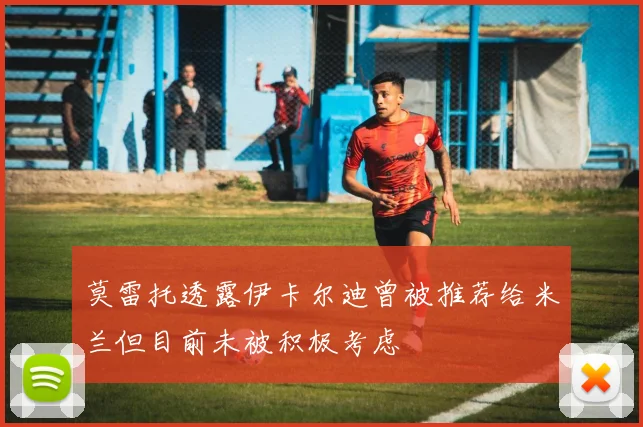 莫雷托透露伊卡尔迪曾被推荐给米兰但目前未被积极考虑