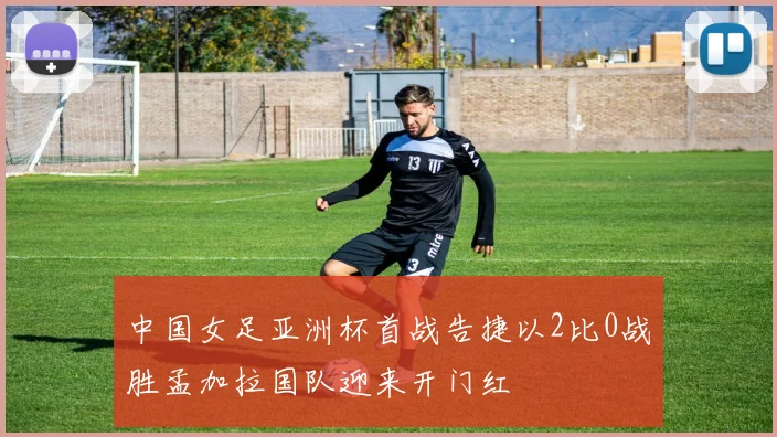中国女足亚洲杯首战告捷以2比0战胜孟加拉国队迎来开门红