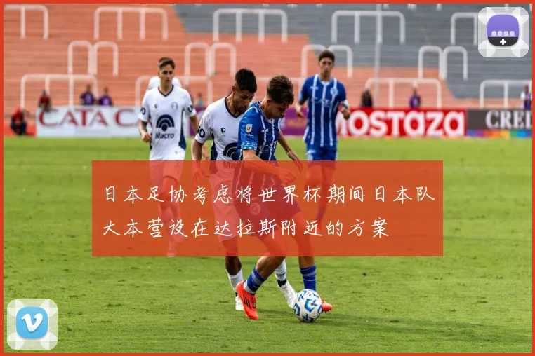 日本足协考虑将世界杯期间日本队大本营设在达拉斯附近的方案