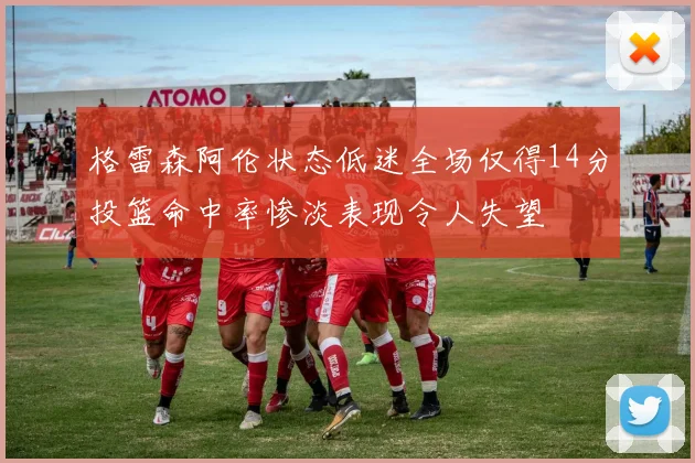 格雷森阿伦状态低迷全场仅得14分投篮命中率惨淡表现令人失望