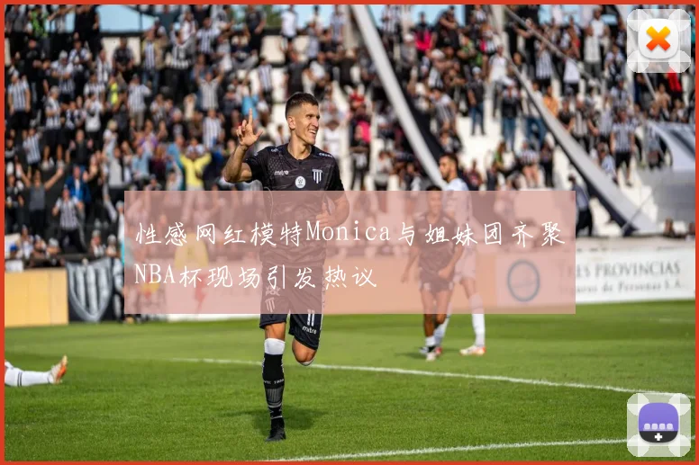 性感网红模特Monica与姐妹团齐聚NBA杯现场引发热议