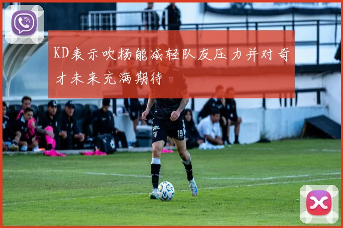 KD表示吹杨能减轻队友压力并对奇才未来充满期待