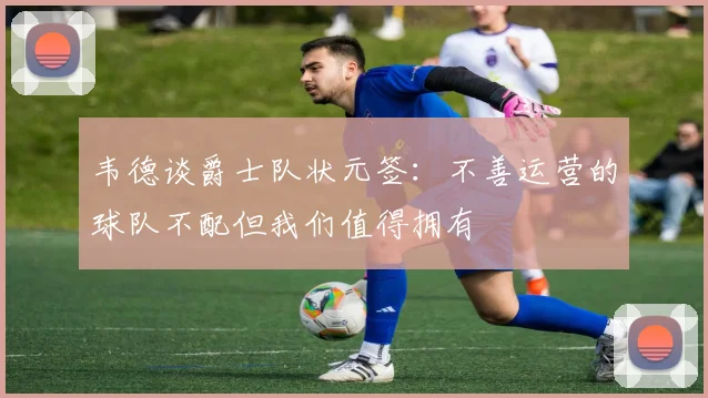 韦德谈爵士队状元签：不善运营的球队不配但我们值得拥有