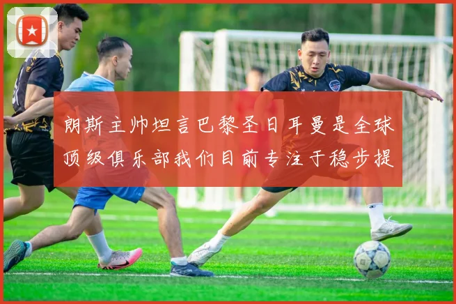 朗斯主帅坦言巴黎圣日耳曼是全球顶级俱乐部我们目前专注于稳步提升表现