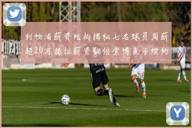 利物浦薪资结构揭秘七名球员周薪超20万赫拉薪资翻倍索博麦卡续约待定