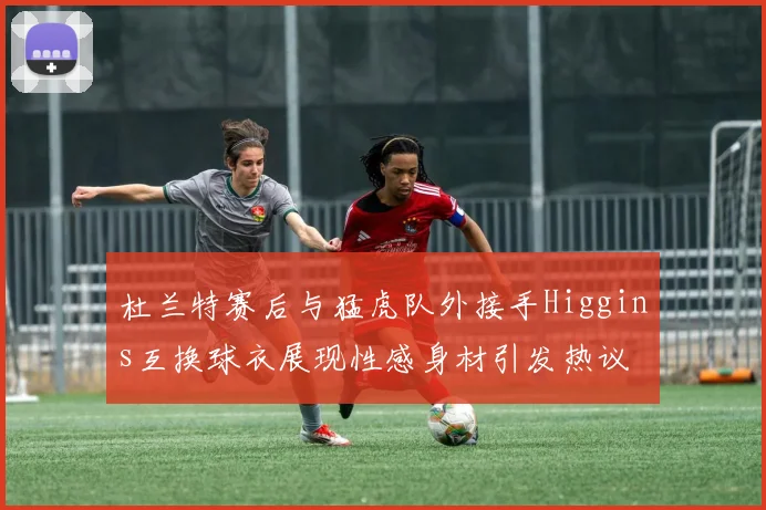杜兰特赛后与猛虎队外接手Higgins互换球衣展现性感身材引发热议