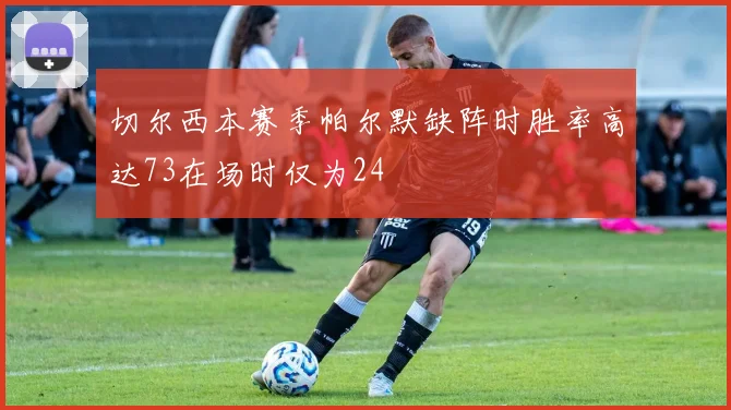 切尔西本赛季帕尔默缺阵时胜率高达73在场时仅为24
