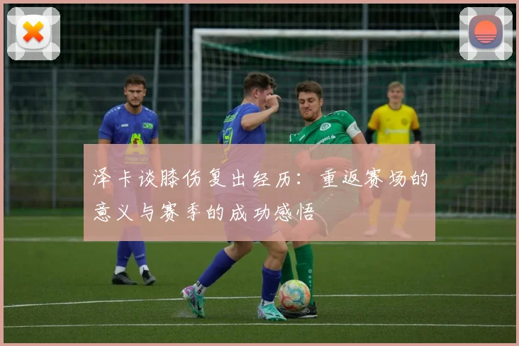 泽卡谈膝伤复出经历：重返赛场的意义与赛季的成功感悟