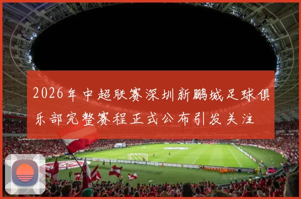 2026年中超联赛深圳新鹏城足球俱乐部完整赛程正式公布引发关注