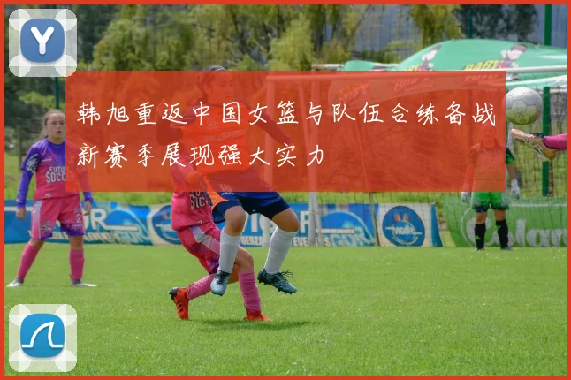 韩旭重返中国女篮与队伍合练备战新赛季展现强大实力