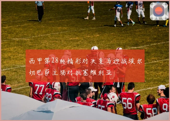 西甲第28轮精彩对决皇马迎战埃尔切巴萨主场对抗塞维利亚