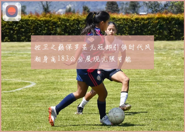控卫之巅保罗虽无冠却引领时代风潮身高183公分展现无限可能