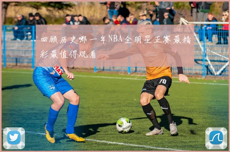 回顾历史哪一年NBA全明星正赛最精彩最值得观看