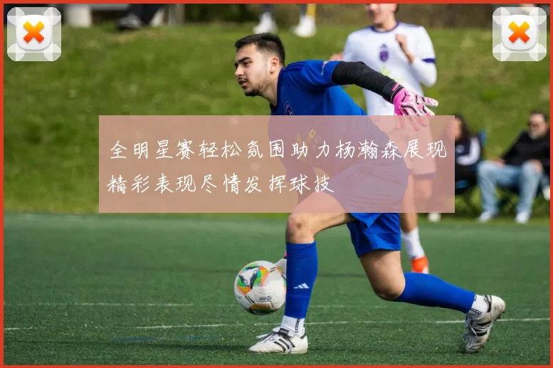 全明星赛轻松氛围助力杨瀚森展现精彩表现尽情发挥球技