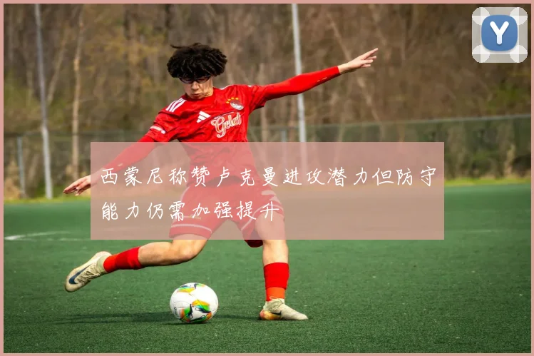 西蒙尼称赞卢克曼进攻潜力但防守能力仍需加强提升
