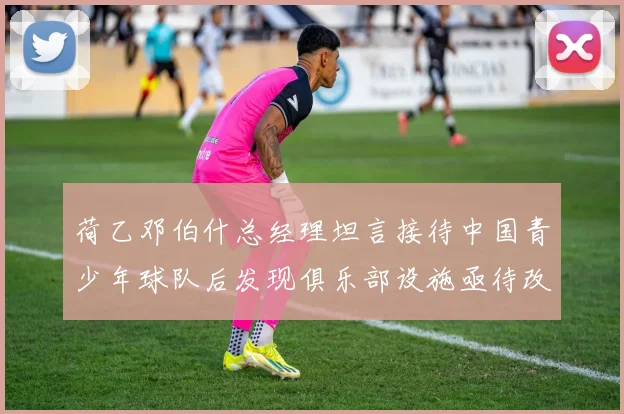 荷乙邓伯什总经理坦言接待中国青少年球队后发现俱乐部设施亟待改善