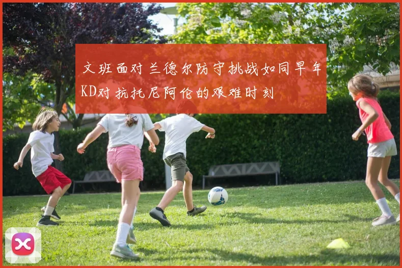 文班面对兰德尔防守挑战如同早年KD对抗托尼阿伦的艰难时刻