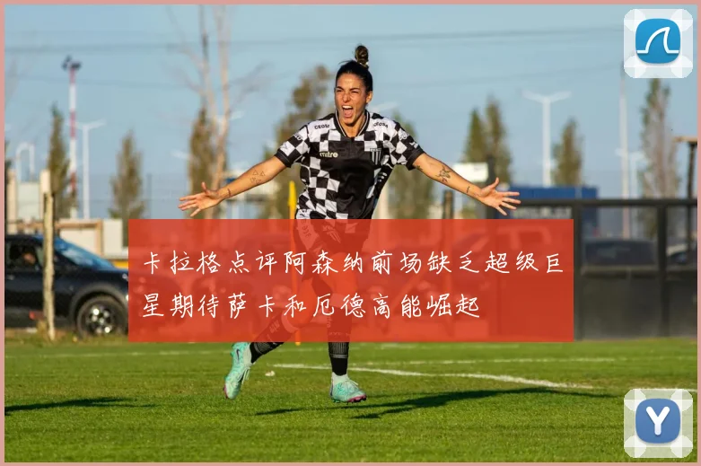 卡拉格点评阿森纳前场缺乏超级巨星期待萨卡和厄德高能崛起
