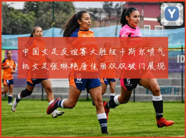 中国女足友谊赛大胜纽卡斯尔喷气机女足张琳艳唐佳丽双双破门展现实力