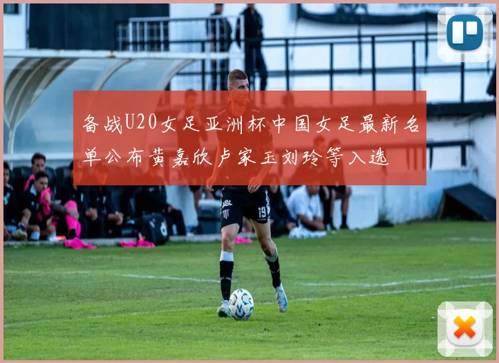 备战U20女足亚洲杯中国女足最新名单公布黄嘉欣卢家玉刘玲等入选