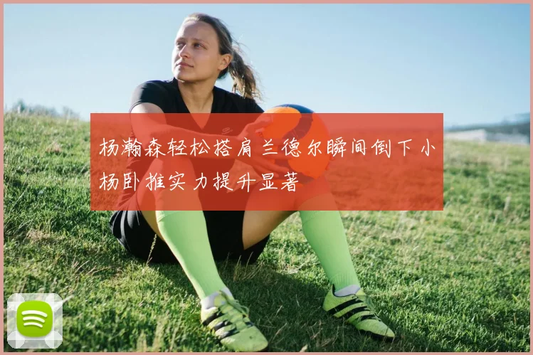 杨瀚森轻松搭肩兰德尔瞬间倒下小杨卧推实力提升显著