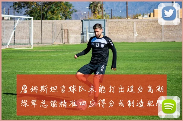 詹姆斯坦言球队未能打出追分高潮绿军总能精准回应得分或制造犯规