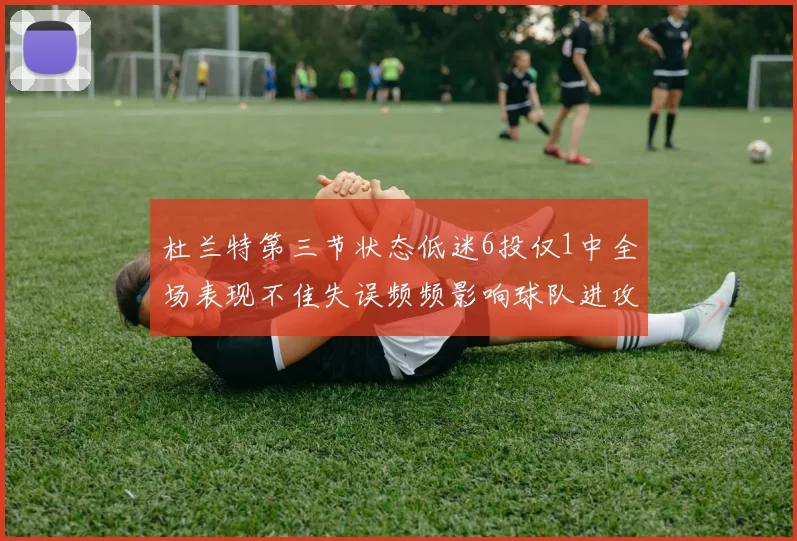 杜兰特第三节状态低迷6投仅1中全场表现不佳失误频频影响球队进攻