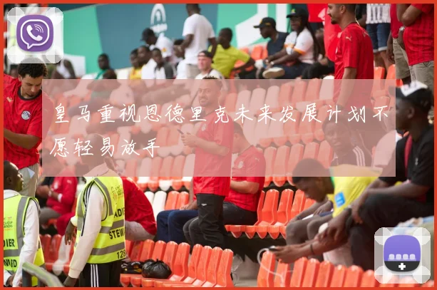 皇马重视恩德里克未来发展计划不愿轻易放手