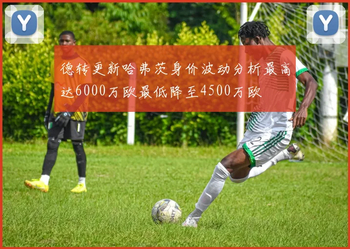 德转更新哈弗茨身价波动分析最高达6000万欧最低降至4500万欧