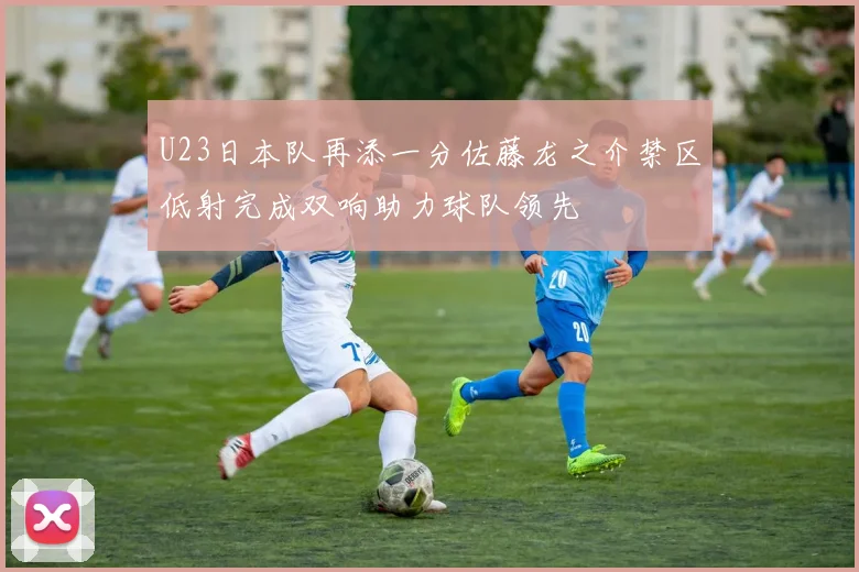 U23日本队再添一分佐藤龙之介禁区低射完成双响助力球队领先