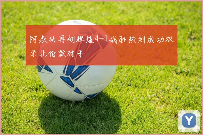 阿森纳再创辉煌4-1战胜热刺成功双杀北伦敦对手