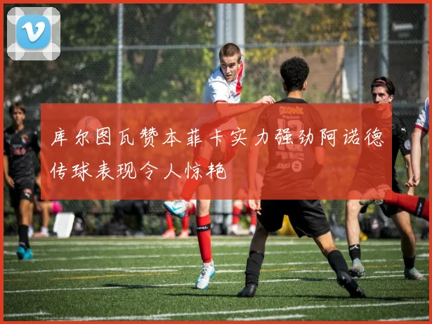 库尔图瓦赞本菲卡实力强劲阿诺德传球表现令人惊艳
