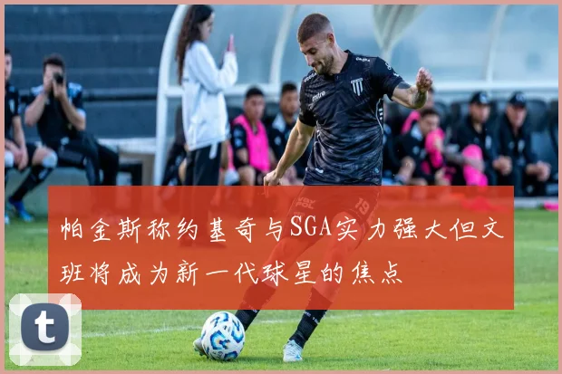 帕金斯称约基奇与SGA实力强大但文班将成为新一代球星的焦点